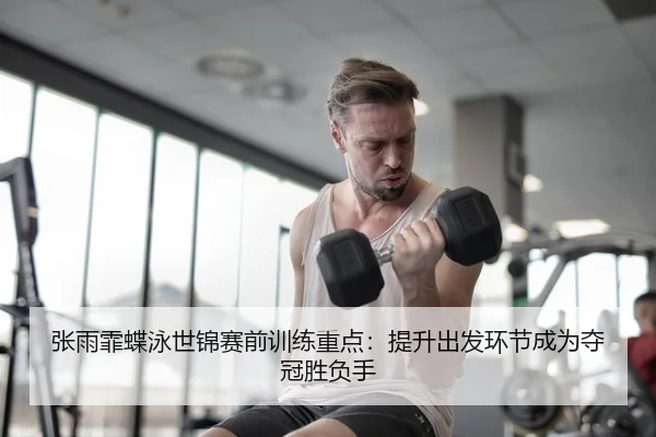 张雨霏蝶泳世锦赛前训练重点：提升出发环节成为夺冠胜负手